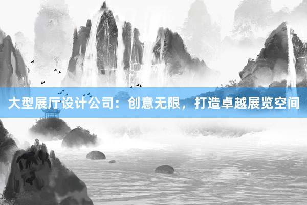 大型展厅设计公司：创意无限，打造卓越展览空间